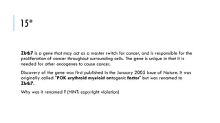 15*
Zbtb7 is a gene that may act as a master switch for cancer, and is responsible for the
proliferation of cancer throughout surrounding cells. The gene is unique in that it is
needed for other oncogenes to cause cancer.
Discovery of the gene was first published in the January 2005 issue of Nature. It was
originally called "POK erythroid myeloid ontogenic factor" but was renamed to
Zbtb7.

Why was it renamed ? (HINT: copyright violation)

 