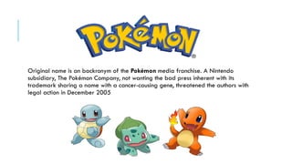 Original name is an backronym of the Pokémon media franchise. A Nintendo
subsidiary, The Pokémon Company, not wanting the bad press inherent with its
trademark sharing a name with a cancer-causing gene, threatened the authors with
legal action in December 2005

 