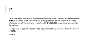 17
The X are seven problems in mathematics that were stated by the Clay Mathematics
Institute in 2000. As of July 2013, six of the problems remain unsolved. A correct
solution to any of the problems results in a US $1,000,000 prize being awarded by
the institute.
The Poincaré conjecture was solved by Grigori Perelman, but he declined the award
in 2010.
State X.

 