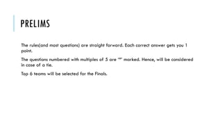 PRELIMS
The rules(and most questions) are straight forward. Each correct answer gets you 1
point.
The questions numbered with multiples of 5 are ‘*’ marked. Hence, will be considered
in case of a tie.
Top 6 teams will be selected for the Finals.

 