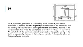 19

The X experiment, performed in 1797–98 by British scientist X, was the first
experiment to measure the force of gravity between masses in the laboratory, and
the first to yield accurate values for the gravitational constant(G). Because of the
unit conventions then in use, the gravitational constant does not appear explicitly in
X’s work. Instead, the result was originally expressed as the specific gravity of the
Earth, or equivalently the mass of the Earth, and were the first accurate values for
these geophysical constants.

 