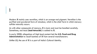 1
Modern X mainly uses vermilion, which is an orange-red pigment. Vermilion is the
purified and powdered form of cinnabar, which is the chief form in which mercury
sulfide naturally occurs.

As with other compounds of mercury, X is toxic and must be handled carefully.
Sometimes, red lead (lead tetroxide) is added to X.
In early 2008, allegations of high lead content led the U.S. Food and Drug
Administration to recall batches of X from several manufacturers.

Unlike US, the use of X is a part of India’s Cultural identity.

 