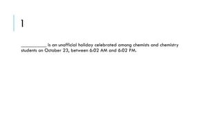 1
__________ is an unofficial holiday celebrated among chemists and chemistry
students on October 23, between 6:02 AM and 6:02 PM.

 