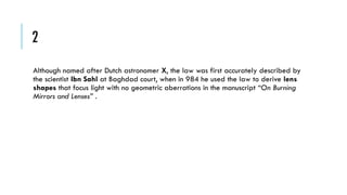 2
Although named after Dutch astronomer X, the law was first accurately described by
the scientist Ibn Sahl at Baghdad court, when in 984 he used the law to derive lens
shapes that focus light with no geometric aberrations in the manuscript “On Burning
Mirrors and Lenses” .

 