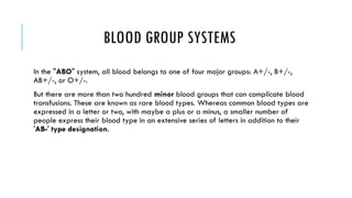 BLOOD GROUP SYSTEMS
In the "ABO" system, all blood belongs to one of four major groups: A+/-, B+/-,
AB+/-, or O+/-.
But there are more than two hundred minor blood groups that can complicate blood
transfusions. These are known as rare blood types. Whereas common blood types are
expressed in a letter or two, with maybe a plus or a minus, a smaller number of
people express their blood type in an extensive series of letters in addition to their
'AB-' type designation.

 
