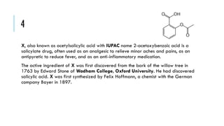 4
X, also known as acetylsalicylic acid with IUPAC name 2-acetoxybenzoic acid is a
salicylate drug, often used as an analgesic to relieve minor aches and pains, as an
antipyretic to reduce fever, and as an anti-inflammatory medication.

The active ingredient of X was first discovered from the bark of the willow tree in
1763 by Edward Stone of Wadham College, Oxford University. He had discovered
salicylic acid. X was first synthesized by Felix Hoffmann, a chemist with the German
company Bayer in 1897.

 