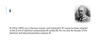 6

X (1816-1892) was a German inventor and industrialist. X’s name has been adopted
as the SI unit of electrical conductance(with symbol S). He was also the founder of the
electrical and telecommunications company X.

 