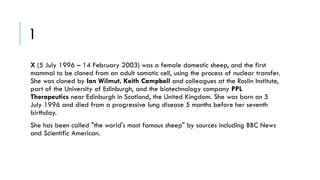 1
X (5 July 1996 – 14 February 2003) was a female domestic sheep, and the first
mammal to be cloned from an adult somatic cell, using the process of nuclear transfer.
She was cloned by Ian Wilmut, Keith Campbell and colleagues at the Roslin Institute,
part of the University of Edinburgh, and the biotechnology company PPL
Therapeutics near Edinburgh in Scotland, the United Kingdom. She was born on 5
July 1996 and died from a progressive lung disease 5 months before her seventh
birthday.
She has been called "the world's most famous sheep" by sources including BBC News
and Scientific American.

 