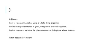 3
In Biology
In vivo- is experimentation using a whole, living organism.
In vitro- is experimentation in glass, with partial or dead organism.
In situ- means to examine the phenomenon exactly in place where it occurs
What does In silico mean?

 