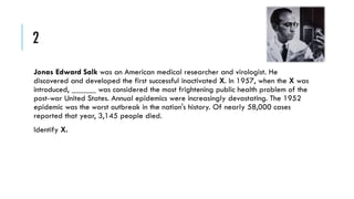 2
Jonas Edward Salk was an American medical researcher and virologist. He
discovered and developed the first successful inactivated X. In 1957, when the X was
introduced, ______ was considered the most frightening public health problem of the
post-war United States. Annual epidemics were increasingly devastating. The 1952
epidemic was the worst outbreak in the nation's history. Of nearly 58,000 cases
reported that year, 3,145 people died.
Identify X.

 