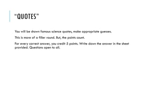 “QUOTES”
You will be shown famous science quotes, make appropriate guesses.
This is more of a filler round. But, the points count.
For every correct answer, you credit 5 points. Write down the answer in the sheet
provided. Questions open to all.

 