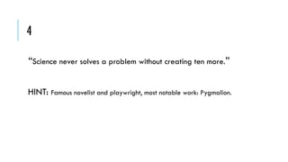 4
“Science never solves a problem without creating ten more.”
HINT: Famous novelist and playwright, most notable work: Pygmalion.

 