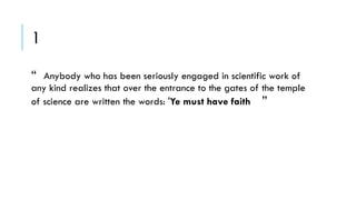 1
“

Anybody who has been seriously engaged in scientific work of
any kind realizes that over the entrance to the gates of the temple
of science are written the words: 'Ye must have faith ”

 