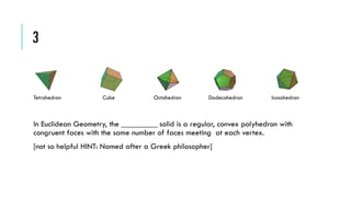 3

Tetrahedron

Cube

Octahedron

Dodecahedron

Icosahedron

In Euclidean Geometry, the _________ solid is a regular, convex polyhedron with
congruent faces with the same number of faces meeting at each vertex.
[not so helpful HINT: Named after a Greek philosopher]

 