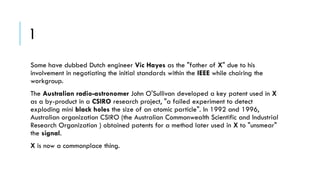 1
Some have dubbed Dutch engineer Vic Hayes as the "father of X" due to his
involvement in negotiating the initial standards within the IEEE while chairing the
workgroup.

The Australian radio-astronomer John O'Sullivan developed a key patent used in X
as a by-product in a CSIRO research project, "a failed experiment to detect
exploding mini black holes the size of an atomic particle". In 1992 and 1996,
Australian organization CSIRO (the Australian Commonwealth Scientific and Industrial
Research Organization ) obtained patents for a method later used in X to "unsmear"
the signal.
X is now a commonplace thing.

 