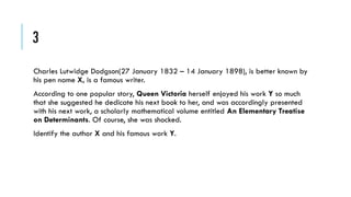 3
Charles Lutwidge Dodgson(27 January 1832 – 14 January 1898), is better known by
his pen name X, is a famous writer.
According to one popular story, Queen Victoria herself enjoyed his work Y so much
that she suggested he dedicate his next book to her, and was accordingly presented
with his next work, a scholarly mathematical volume entitled An Elementary Treatise
on Determinants. Of course, she was shocked.
Identify the author X and his famous work Y.

 