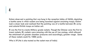 4
Kalam observed a painting that was hung in the reception lobby of NASA, depicting
a battle scene in which rockets are being launched against oncoming troops. Kalam
took a closer look and realized that the painting was of a battle between X’s army
and colonial British troops on Indian soil.
X was the first to create Military grade rockets. Though the Chinese were the first to
invent rockets, X’s rockets were amazing with the use of iron casings, which allowed
the attainment of greater chamber pressures and accordingly, greater range. Some
of these rockets could fly 1000 yards.

Who is X? (He is also touted as the rocket man of India)

 