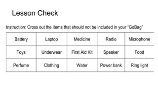 Lesson Check
Instruction: Cross out the items that should not be included in your “GoBag”
Battery Laptop Medicine Radio Microphone
Toys Underwear First Aid Kit Speaker Food
Perfume Clothing Water Power bank Ring light
 