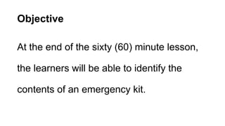 Objective
At the end of the sixty (60) minute lesson,
the learners will be able to identify the
contents of an emergency kit.
 