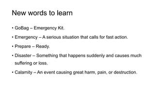 New words to learn
• GoBag – Emergency Kit.
• Emergency – A serious situation that calls for fast action.
• Prepare – Ready.
• Disaster – Something that happens suddenly and causes much
suffering or loss.
• Calamity – An event causing great harm, pain, or destruction.
 