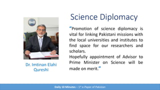 Science Diplomacy
Dr. Imtinan Elahi
Qureshi
“Promotion of science diplomacy is
vital for linking Pakistani missions with
the local universities and institutes to
find space for our researchers and
scholars.
Hopefully appointment of Advisor to
Prime Minister on Science will be
made on merit.”
Daily 10 Minutes – 1st e-Paper of Pakistan
 