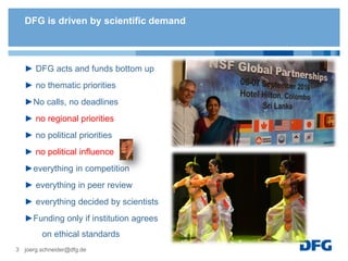 DFG is driven by scientific demand
► DFG acts and funds bottom up
► no thematic priorities
►No calls, no deadlines
► no regional priorities
► no political priorities
► no political influence
►everything in competition
► everything in peer review
► everything decided by scientists
►Funding only if institution agrees
on ethical standards
joerg.schneider@dfg.de3
 