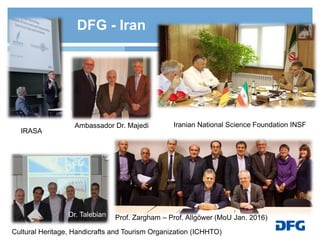 Iranian National Science Foundation INSF
IRASA
Cultural Heritage, Handicrafts and Tourism Organization (ICHHTO)
Ambassador Dr. Majedi
DFG - Iran
Prof. Zargham – Prof. Allgöwer (MoU Jan. 2016)Dr. Talebian
 