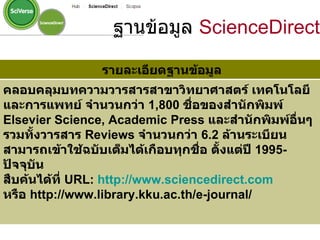 รายละเอียดฐานข้อมูล คลอบคลุมบทความวารสารสาขาวิทยาศาสตร์ เทคโนโลยี และการแพทย์ จำนวนกว่า  1,800   ชื่อของสำนักพิมพ์  Elsevier Science, Academic Press  และสำนักพิมพ์อื่นๆ รวมทั้งวารสาร  Reviews  จำนวนกว่า  6.2   ล้านระเบียน สามารถเข้าใช้ฉบับเต็มได้เกือบทุกชื่อ ตั้งแต่ปี  1995-   ปัจจุบัน  สืบค้นได้ที่  URL :  http :// www . sciencedirect . com หรือ  http :// www . library . kku . ac . th / e - journal /   ฐานข้อมูล  ScienceDirect 
