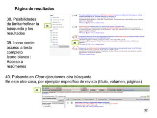 38. Posibilidades de limitar/refinar la búsqueda y los resultados 39. Icono verde: acceso a texto completo Icono blanco : Acceso a resúmenes Página de resultados 40. Pulsando en  Clear  ejecutamos otra búsqueda. En este otro caso, por ejemplar específico de revista (título, volumen, páginas) 38 39 40 