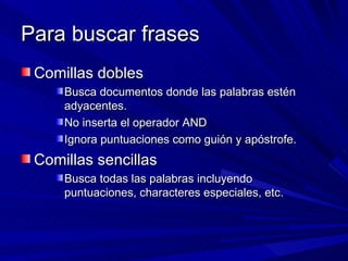 Para buscar frases Comillas dobles Busca documentos donde las palabras estén adyacentes. No inserta el operador AND Ignora puntuaciones como guión y apóstrofe. Comillas sencillas Busca todas las palabras incluyendo puntuaciones, characteres especiales, etc. 