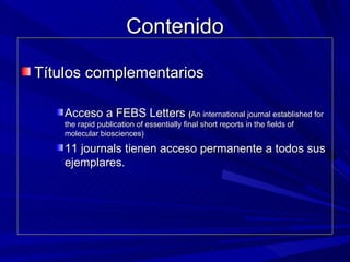 Contenido Títulos complementarios Acceso a FEBS Letters   ( An international journal established for the rapid publication of essentially final short reports in the fields of molecular biosciences) 11 journals tienen acceso permanente a todos sus ejemplares. 
