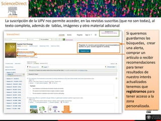 La suscripción de la UPV nos permite acceder, en las revistas suscritas (que no son todas), al
texto completo, además de tablas, imágenes y otro material adicional
Si queremos
guardarnos las
búsquedas, crear
una alerta,
comprar un
artículo o recibir
recomendaciones
para tener
resultados de
nuestro interés
actualizados
tenemos que
registrarnos para
tener acceso a la
zona
personalizada.
 