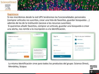 Registrarse
Si nos inscribimos desde la red UPV tendremos las funcionalidades personales
(comprar artículos no suscritos, crear una lista de favoritos, guardar búsquedas …)
además de las de la institución (acceso a los recursos suscritos).
Si queremos añadir favoritos, comprar un artículo, guardar una búsqueda o crear
una alerta, nos remite a la inscripción o a la identificación.
La misma identificación sirve para todos los productos del grupo: Science Direct,
Mendeley, Scopus
 