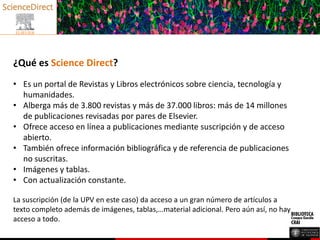 ¿Qué es Science Direct?
• Es un portal de Revistas y Libros electrónicos sobre ciencia, tecnología y
humanidades.
• Alberga más de 3.800 revistas y más de 37.000 libros: más de 14 millones
de publicaciones revisadas por pares de Elsevier.
• Ofrece acceso en línea a publicaciones mediante suscripción y de acceso
abierto.
• También ofrece información bibliográfica y de referencia de publicaciones
no suscritas.
• Imágenes y tablas.
• Con actualización constante.
La suscripción (de la UPV en este caso) da acceso a un gran número de artículos a
texto completo además de imágenes, tablas,…material adicional. Pero aún así, no hay
acceso a todo.
 