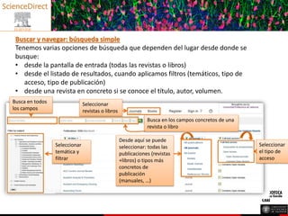 Buscar y navegar: búsqueda simple
Tenemos varias opciones de búsqueda que dependen del lugar desde donde se
busque:
• desde la pantalla de entrada (todas las revistas o libros)
• desde el listado de resultados, cuando aplicamos filtros (temáticos, tipo de
acceso, tipo de publicación)
• desde una revista en concreto si se conoce el título, autor, volumen.
Seleccionar
revistas o libros
Seleccionar
temática y
filtrar
Desde aquí se puede
seleccionar: todas las
publicaciones (revistas
+libros) o tipos más
concretos de
publicación
(manuales, …)
Seleccionar
el tipo de
acceso
Busca en todos
los campos
Busca en los campos concretos de una
revista o libro
 