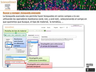 Buscar y navegar: búsqueda avanzada
La búsqueda avanzada nos permite hacer búsquedas en varios campos a la vez
utilizando los operadores booleanos (and, not, y and not) , seleccionando el campo en
que queremos que busque, el tipo de material, la temática, …
Pestañas de tipo de material
Booleanos
para buscar
en diferentes
campos
Desplegable para seleccionar
el campo de búsqueda
Desplegable para
seleccionar la temática
Desplegable para seleccionar
periodo temporal
 