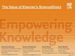The Value of Elsevier’s ScienceDirect
Genevieve Musasa
Customer Consultant for Africa
for ScienceDirect, Scopus &
Mendeley
G.Musasa@elsevier.com May 2017
Sherif Ghazy
Account Manager
Sub-Sahara Africa
S.Ghazy@elsevier.com
Karen Metcalf
Account Manager
South Africa
K.Metcalf@elsevier.com
Mounir El Bedraoui
Account Manager
French Speaking Countries
in Africa
M.Elbedraoui@elsevier.com
 