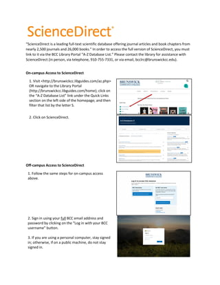 “ScienceDirect is a leading full-text scientific database offering journal articles and book chapters from
nearly 2,500 journals and 26,000 books.” In order to access the full version of ScienceDirect, you must
link to it via the BCC Library Portal “A-Z Database List.” Please contact the library for assistance with
ScienceDirect (in person, via telephone, 910-755-7331, or via email, bcclrc@brunswickcc.edu).
On-campus Access to ScienceDirect
1. Visit <http://brunswickcc.libguides.com/az.php>
OR navigate to the Library Portal
(http://brunswickcc.libguides.com/home); click on
the “A-Z Database List” link under the Quick Links
section on the left side of the homepage; and then
filter that list by the letter S.
2. Click on ScienceDirect.
Off-campus Access to ScienceDirect
1. Follow the same steps for on-campus access
above.
2. Sign in using your full BCC email address and
password by clicking on the “Log in with your BCC
username” button.
3. If you are using a personal computer, stay signed
in; otherwise, if on a public machine, do not stay
signed in.
 