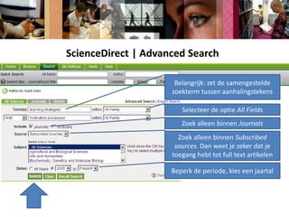 ScienceDirect | Advanced SearchBelangrijk: zet de samengestelde zoekterm tussen aanhalingstekensSelecteer de optie All FieldsZoek alleen binnen JournalsZoek alleen binnen Subscribedsources. Dan weet je zeker dat je toegang hebt tot full text artikelenBeperk de periode, kies een jaartal