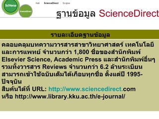 รายละเอียดฐานข้อมูล คลอบคลุมบทความวารสารสาขาวิทยาศาสตร์ เทคโนโลยี และการแพทย์ จำนวนกว่า  1,800   ชื่อของสำนักพิมพ์  Elsevier Science, Academic Press  และสำนักพิมพ์อื่นๆ รวมทั้งวารสาร  Reviews  จำนวนกว่า  6.2   ล้านระเบียน สามารถเข้าใช้ฉบับเต็มได้เกือบทุกชื่อ ตั้งแต่ปี  1995-   ปัจจุบัน  สืบค้นได้ที่  URL :  http :// www . sciencedirect . com หรือ  http :// www . library . kku . ac . th / e - journal /   ฐานข้อมูล  ScienceDirect 