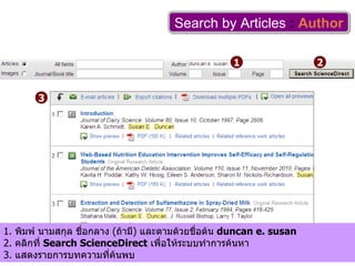 Search by Articles   :   Author 1 2 1.  พิมพ์ นามสกุล ชื่อกลาง  ( ถ้ามี )  และตามด้วยชื่อต้น  duncan e. susan 2.  คลิกที่  Search ScienceDirect   เพื่อให้ระบบทำการค้นหา 3.  แสดงรายการบทความที่ค้นพบ 3 