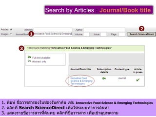 Search by Articles   :   Journal/Book title   1 2 3 1.  พิมพ์ ชื่อวารสารลงในช่องรับคำค้น เช่น  I nnovative Food Science & Emerging Technologies 2.  คลิกที่  Search ScienceDirect   เพื่อให้ระบบทำการค้นหา 3.  แสดงรายชื่อวารสารที่ค้นพบ คลิกที่ชื่อวารสาร เพื่อเข้าดูบทความ 