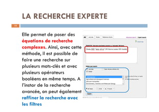 LA RECHERCHE EXPERTE
12
Elle permet de poser des
équations de recherche
complexes. Ainsi, avec cette
méthode, il est possible de
faire une recherche sur
plusieurs mots-clés et avec
plusieurs opérateurs
booléens en même temps. A
l’instar de la recherche
avancée, on peut également
raffiner la recherche avec
les filtres
 