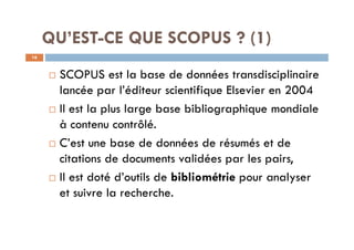 QU’EST-CE QUE SCOPUS ? (1)
¨ SCOPUS est la base de données transdisciplinaire
lancée par l’éditeur scientifique Elsevier en 2004
¨ Il est la plus large base bibliographique mondiale
à contenu contrôlé.
¨ C’est une base de données de résumés et de
citations de documents validées par les pairs,
¨ Il est doté d’outils de bibliométrie pour analyser
et suivre la recherche.
16
 