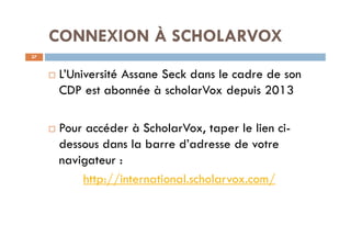 CONNEXION À SCHOLARVOX
37
¨ L’Université Assane Seck dans le cadre de son
CDP est abonnée à scholarVox depuis 2013
¨ Pour accéder à ScholarVox, taper le lien ci-
dessous dans la barre d’adresse de votre
navigateur :
http://international.scholarvox.com/
 