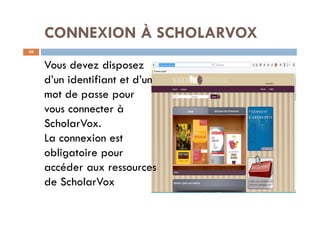 CONNEXION À SCHOLARVOX
38
Vous devez disposez
d’un identifiant et d’un
mot de passe pour
vous connecter à
ScholarVox.
La connexion est
obligatoire pour
accéder aux ressources
de ScholarVox
 