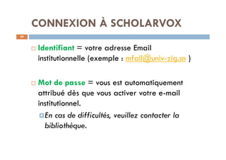 CONNEXION À SCHOLARVOX
39
¨ Identifiant = votre adresse Email
institutionnelle (exemple : mfall@univ-zig.sn )
¨ Mot de passe = vous est automatiquement
attribué dès que vous activer votre e-mail
institutionnel.
¤En cas de difficultés, veuillez contacter la
bibliothèque.
 