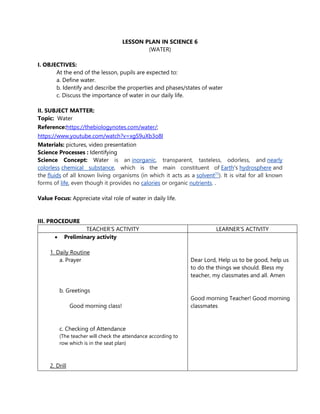 LESSON PLAN IN SCIENCE 6
(WATER)
I. OBJECTIVES:
At the end of the lesson, pupils are expected to:
a. Define water.
b. Identify and describe the properties and phases/states of water
c. Discuss the importance of water in our daily life.
II. SUBJECT MATTER:
Topic: Water
Reference:https://thebiologynotes.com/water/;
https://www.youtube.com/watch?v=xgS9uXb3o8I
Materials: pictures, video presentation
Science Processes : Identifying
Science Concept: Water is an inorganic, transparent, tasteless, odorless, and nearly
colorless chemical substance, which is the main constituent of Earth's hydrosphere and
the fluids of all known living organisms (in which it acts as a solvent[1]
). It is vital for all known
forms of life, even though it provides no calories or organic nutrients. .
Value Focus: Appreciate vital role of water in daily life.
III. PROCEDURE
TEACHER’S ACTIVITY LEARNER’S ACTIVITY
 Preliminary activity
1. Daily Routine
a. Prayer
b. Greetings
Good morning class!
c. Checking of Attendance
(The teacher will check the attendance according to
row which is in the seat plan)
2. Drill
Dear Lord, Help us to be good, help us
to do the things we should. Bless my
teacher, my classmates and all. Amen
Good morning Teacher! Good morning
classmates
 