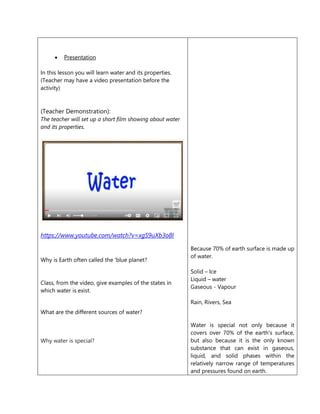  Presentation
In this lesson you will learn water and its properties.
(Teacher may have a video presentation before the
activity)
(Teacher Demonstration):
The teacher will set up a short film showing about water
and its properties.
https://www.youtube.com/watch?v=xgS9uXb3o8I
Why is Earth often called the 'blue planet?
Class, from the video, give examples of the states in
which water is exist.
What are the different sources of water?
Why water is special?
Because 70% of earth surface is made up
of water.
Solid – Ice
Liquid – water
Gaseous - Vapour
Rain, Rivers, Sea
Water is special not only because it
covers over 70% of the earth's surface,
but also because it is the only known
substance that can exist in gaseous,
liquid, and solid phases within the
relatively narrow range of temperatures
and pressures found on earth.
 