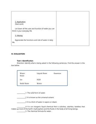 2. Application
(Seat work)
List down all the uses and function of water you can
think in your everyday life.
3. Valuing
Appreciate the functions and role of water in daily
life.
IV. EVALUATION
Test I. Identification
Direction: Identify what is being asked in the following sentences. Find the answer in the
box below.
____________1. The solid form of water.
____________2. It is known as the universal solvent.
____________3. It is a form of water in vapors or steam.
____________4. It is an inorganic liquid chemical that is colorless, odorless, tasteless that
makes up most of the Earth’s hydrosphere and the fluids in the body of all living beings.
____________5. The chemical formula for water.
Water Liquid State Gaseous
State
Ice H2O
Solid State Water
 